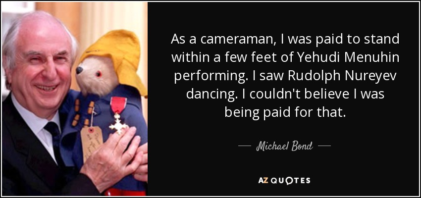 As a cameraman, I was paid to stand within a few feet of Yehudi Menuhin performing. I saw Rudolph Nureyev dancing. I couldn't believe I was being paid for that. - Michael Bond