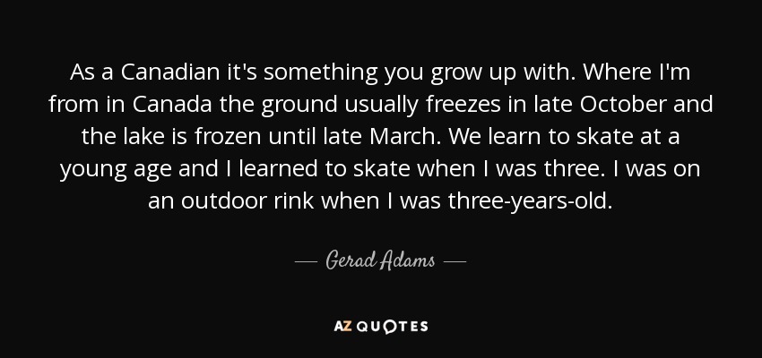 As a Canadian it's something you grow up with. Where I'm from in Canada the ground usually freezes in late October and the lake is frozen until late March. We learn to skate at a young age and I learned to skate when I was three. I was on an outdoor rink when I was three-years-old. - Gerad Adams