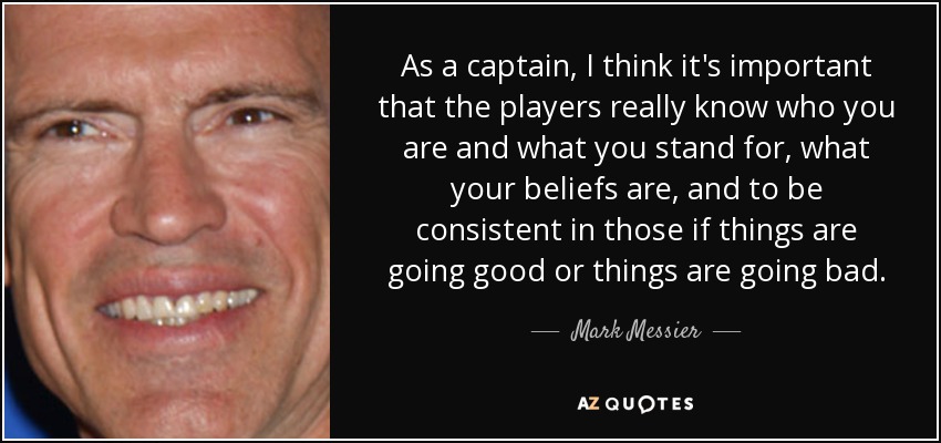 As a captain, I think it's important that the players really know who you are and what you stand for, what your beliefs are, and to be consistent in those if things are going good or things are going bad. - Mark Messier