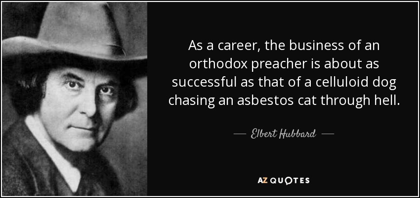 As a career, the business of an orthodox preacher is about as successful as that of a celluloid dog chasing an asbestos cat through hell. - Elbert Hubbard