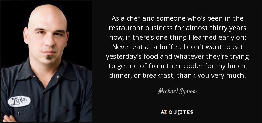 As a chef and someone who's been in the restaurant business for almost thirty years now, if there's one thing I learned early on: Never eat at a buffet. I don't want to eat yesterday's food and whatever they're trying to get rid of from their cooler for my lunch, dinner, or breakfast, thank you very much. - Michael Symon