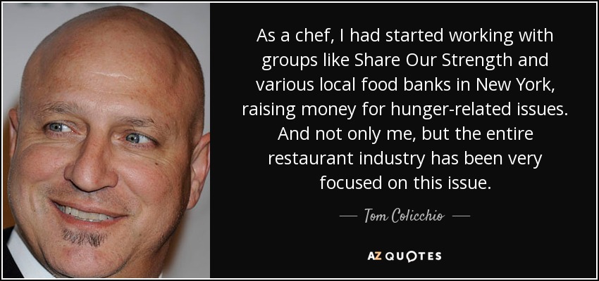 As a chef, I had started working with groups like Share Our Strength and various local food banks in New York, raising money for hunger-related issues. And not only me, but the entire restaurant industry has been very focused on this issue. - Tom Colicchio