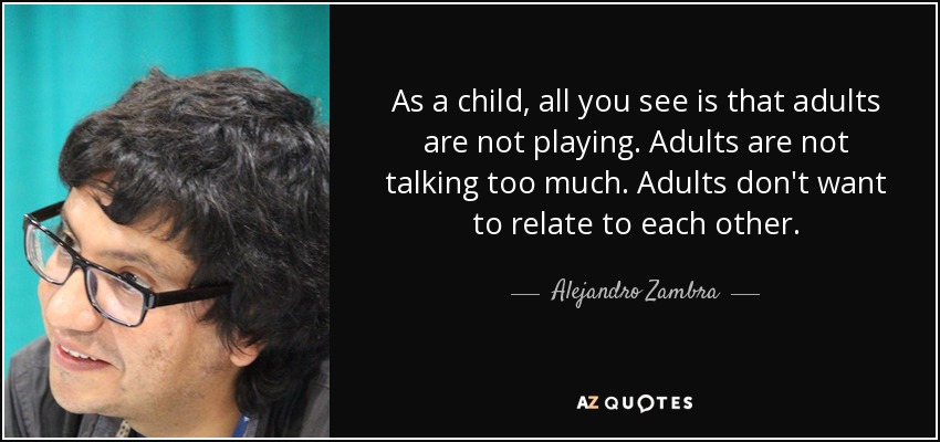 As a child, all you see is that adults are not playing. Adults are not talking too much. Adults don't want to relate to each other. - Alejandro Zambra