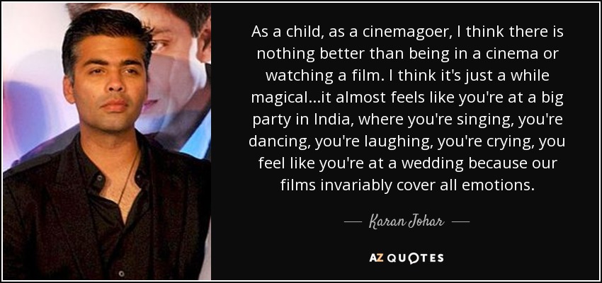 As a child, as a cinemagoer, I think there is nothing better than being in a cinema or watching a film. I think it's just a while magical...it almost feels like you're at a big party in India, where you're singing, you're dancing, you're laughing, you're crying, you feel like you're at a wedding because our films invariably cover all emotions. - Karan Johar