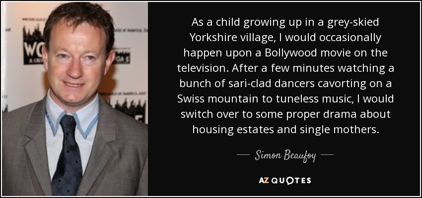 As a child growing up in a grey-skied Yorkshire village, I would occasionally happen upon a Bollywood movie on the television. After a few minutes watching a bunch of sari-clad dancers cavorting on a Swiss mountain to tuneless music, I would switch over to some proper drama about housing estates and single mothers. - Simon Beaufoy