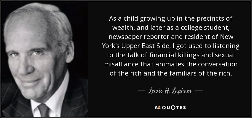 As a child growing up in the precincts of wealth, and later as a college student, newspaper reporter and resident of New York's Upper East Side, I got used to listening to the talk of financial killings and sexual misalliance that animates the conversation of the rich and the familiars of the rich. - Lewis H. Lapham