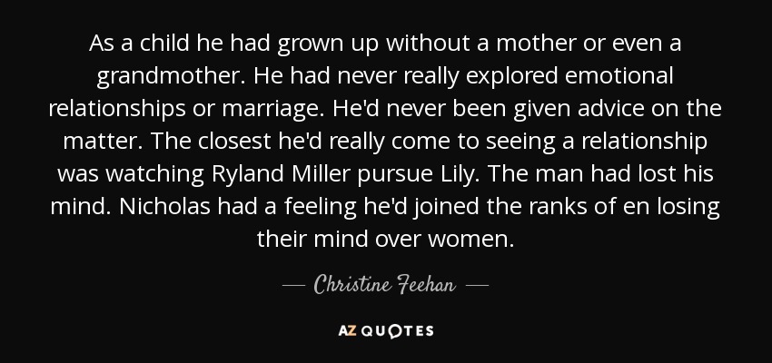 As a child he had grown up without a mother or even a grandmother. He had never really explored emotional relationships or marriage. He'd never been given advice on the matter. The closest he'd really come to seeing a relationship was watching Ryland Miller pursue Lily. The man had lost his mind. Nicholas had a feeling he'd joined the ranks of en losing their mind over women. - Christine Feehan