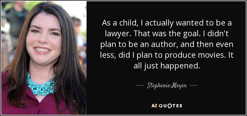 As a child, I actually wanted to be a lawyer. That was the goal. I didn't plan to be an author, and then even less, did I plan to produce movies. It all just happened. - Stephenie Meyer