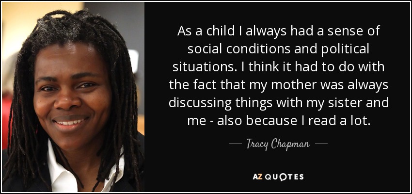 As a child I always had a sense of social conditions and political situations. I think it had to do with the fact that my mother was always discussing things with my sister and me - also because I read a lot. - Tracy Chapman