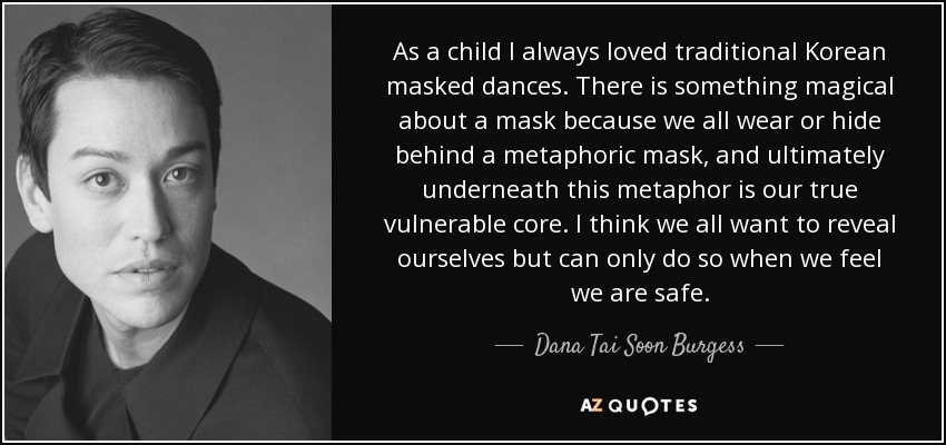 As a child I always loved traditional Korean masked dances. There is something magical about a mask because we all wear or hide behind a metaphoric mask, and ultimately underneath this metaphor is our true vulnerable core. I think we all want to reveal ourselves but can only do so when we feel we are safe. - Dana Tai Soon Burgess