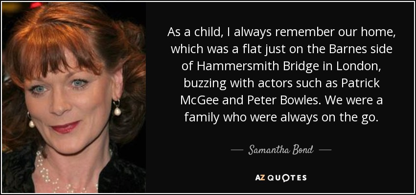 As a child, I always remember our home, which was a flat just on the Barnes side of Hammersmith Bridge in London, buzzing with actors such as Patrick McGee and Peter Bowles. We were a family who were always on the go. - Samantha Bond