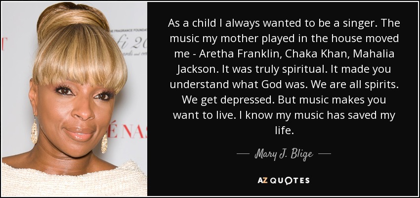 As a child I always wanted to be a singer. The music my mother played in the house moved me - Aretha Franklin, Chaka Khan, Mahalia Jackson. It was truly spiritual. It made you understand what God was. We are all spirits. We get depressed. But music makes you want to live. I know my music has saved my life. - Mary J. Blige