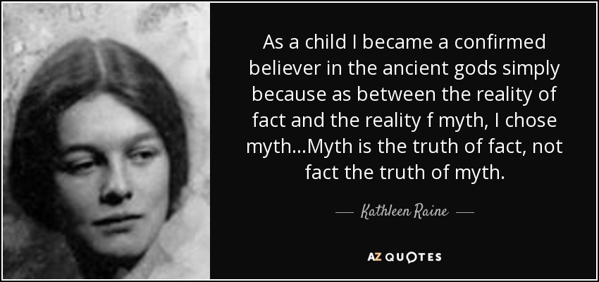 As a child I became a confirmed believer in the ancient gods simply because as between the reality of fact and the reality f myth, I chose myth...Myth is the truth of fact, not fact the truth of myth. - Kathleen Raine