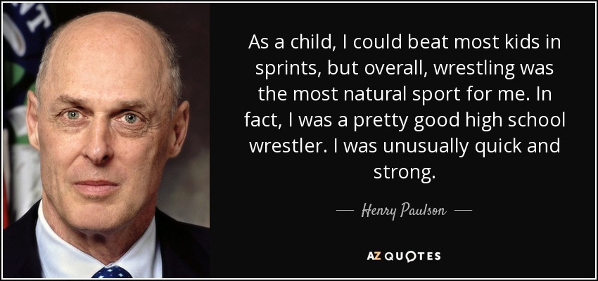 As a child, I could beat most kids in sprints, but overall, wrestling was the most natural sport for me. In fact, I was a pretty good high school wrestler. I was unusually quick and strong. - Henry Paulson