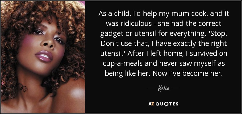 As a child, I'd help my mum cook, and it was ridiculous - she had the correct gadget or utensil for everything. 'Stop! Don't use that, I have exactly the right utensil.' After I left home, I survived on cup-a-meals and never saw myself as being like her. Now I've become her. - Kelis