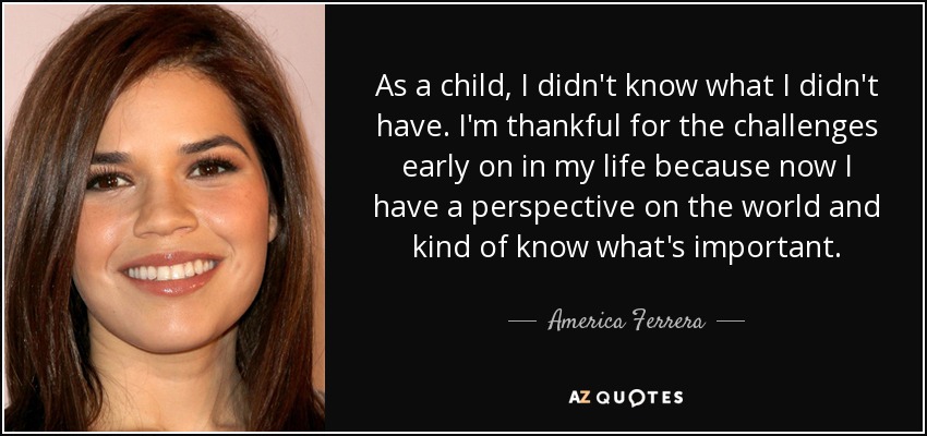 As a child, I didn't know what I didn't have. I'm thankful for the challenges early on in my life because now I have a perspective on the world and kind of know what's important. - America Ferrera