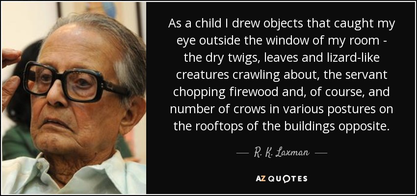 As a child I drew objects that caught my eye outside the window of my room - the dry twigs, leaves and lizard-like creatures crawling about, the servant chopping firewood and, of course, and number of crows in various postures on the rooftops of the buildings opposite. - R. K. Laxman
