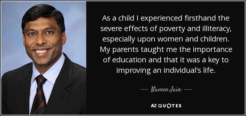 As a child I experienced firsthand the severe effects of poverty and illiteracy, especially upon women and children. My parents taught me the importance of education and that it was a key to improving an individual's life. - Naveen Jain
