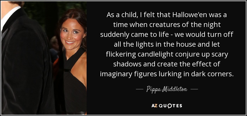 As a child, I felt that Hallowe'en was a time when creatures of the night suddenly came to life - we would turn off all the lights in the house and let flickering candlelight conjure up scary shadows and create the effect of imaginary figures lurking in dark corners. - Pippa Middleton