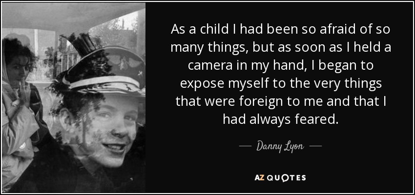 As a child I had been so afraid of so many things, but as soon as I held a camera in my hand, I began to expose myself to the very things that were foreign to me and that I had always feared. - Danny Lyon