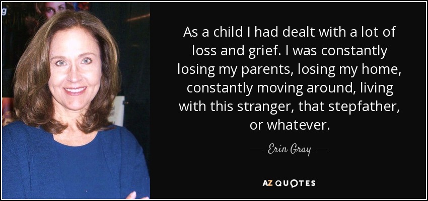 As a child I had dealt with a lot of loss and grief. I was constantly losing my parents, losing my home, constantly moving around, living with this stranger, that stepfather, or whatever. - Erin Gray