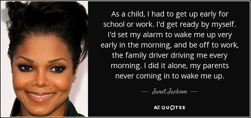As a child, I had to get up early for school or work. I'd get ready by myself. I'd set my alarm to wake me up very early in the morning, and be off to work, the family driver driving me every morning. I did it alone, my parents never coming in to wake me up. - Janet Jackson