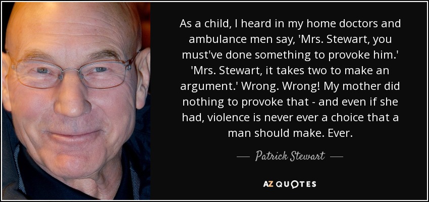 As a child, I heard in my home doctors and ambulance men say, 'Mrs. Stewart, you must've done something to provoke him.' 'Mrs. Stewart, it takes two to make an argument.' Wrong. Wrong! My mother did nothing to provoke that - and even if she had, violence is never ever a choice that a man should make. Ever. - Patrick Stewart