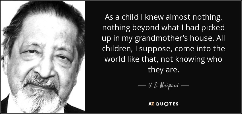 As a child I knew almost nothing, nothing beyond what I had picked up in my grandmother's house. All children, I suppose, come into the world like that, not knowing who they are. - V. S. Naipaul