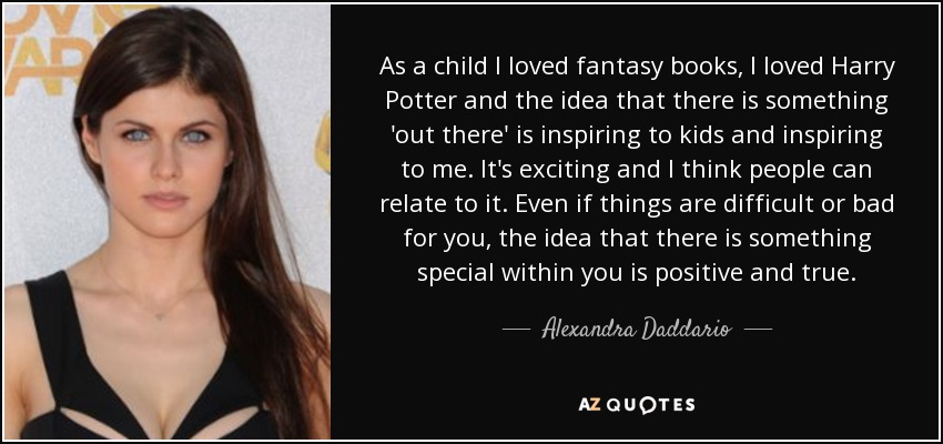As a child I loved fantasy books, I loved Harry Potter and the idea that there is something 'out there' is inspiring to kids and inspiring to me. It's exciting and I think people can relate to it. Even if things are difficult or bad for you, the idea that there is something special within you is positive and true. - Alexandra Daddario
