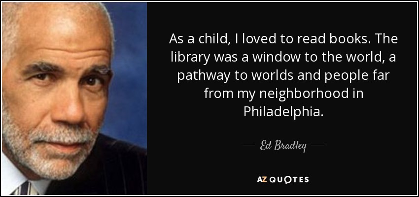 As a child, I loved to read books. The library was a window to the world, a pathway to worlds and people far from my neighborhood in Philadelphia. - Ed Bradley