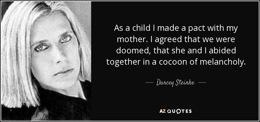 As a child I made a pact with my mother. I agreed that we were doomed, that she and I abided together in a cocoon of melancholy. - Darcey Steinke