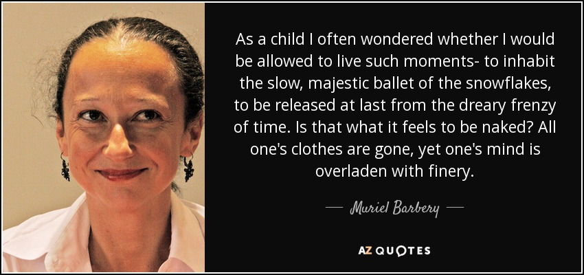 As a child I often wondered whether I would be allowed to live such moments- to inhabit the slow, majestic ballet of the snowflakes, to be released at last from the dreary frenzy of time. Is that what it feels to be naked? All one's clothes are gone, yet one's mind is overladen with finery. - Muriel Barbery