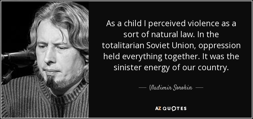 As a child I perceived violence as a sort of natural law. In the totalitarian Soviet Union, oppression held everything together. It was the sinister energy of our country. - Vladimir Sorokin