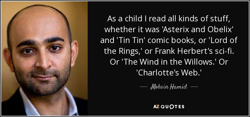 As a child I read all kinds of stuff, whether it was 'Asterix and Obelix' and 'Tin Tin' comic books, or 'Lord of the Rings,' or Frank Herbert's sci-fi. Or 'The Wind in the Willows.' Or 'Charlotte's Web.' - Mohsin Hamid