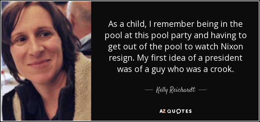 As a child, I remember being in the pool at this pool party and having to get out of the pool to watch Nixon resign. My first idea of a president was of a guy who was a crook. - Kelly Reichardt