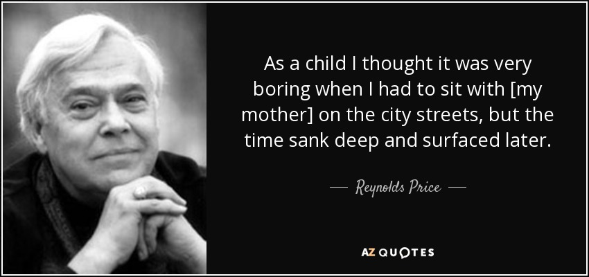 As a child I thought it was very boring when I had to sit with [my mother] on the city streets, but the time sank deep and surfaced later. - Reynolds Price