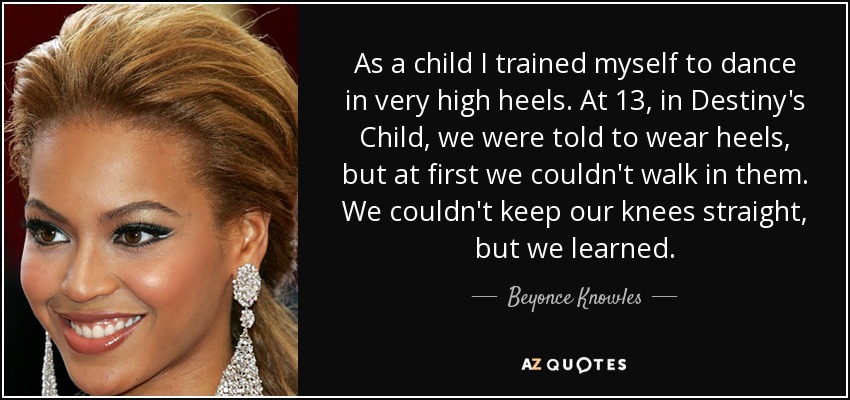 As a child I trained myself to dance in very high heels. At 13, in Destiny's Child, we were told to wear heels, but at first we couldn't walk in them. We couldn't keep our knees straight, but we learned. - Beyonce Knowles