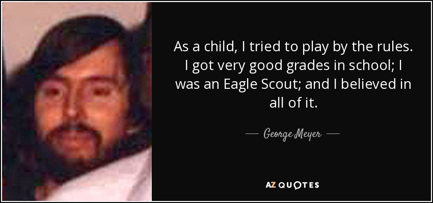 As a child, I tried to play by the rules. I got very good grades in school; I was an Eagle Scout; and I believed in all of it. - George Meyer
