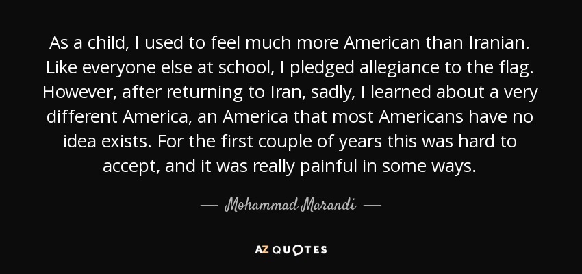 As a child, I used to feel much more American than Iranian. Like everyone else at school, I pledged allegiance to the flag. However, after returning to Iran, sadly, I learned about a very different America, an America that most Americans have no idea exists. For the first couple of years this was hard to accept, and it was really painful in some ways. - Mohammad Marandi