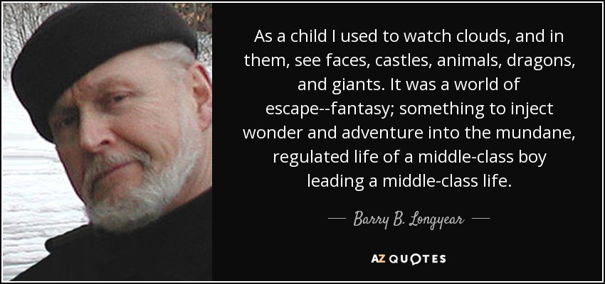 As a child I used to watch clouds, and in them, see faces, castles, animals, dragons, and giants. It was a world of escape--fantasy; something to inject wonder and adventure into the mundane, regulated life of a middle-class boy leading a middle-class life. - Barry B. Longyear