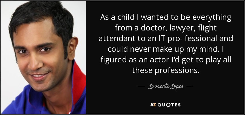 As a child I wanted to be everything from a doctor, lawyer, flight attendant to an IT pro- fessional and could never make up my mind. I figured as an actor I'd get to play all these professions. - Lavrenti Lopes