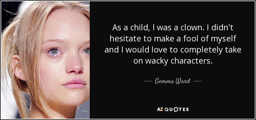 As a child, I was a clown. I didn't hesitate to make a fool of myself and I would love to completely take on wacky characters. - Gemma Ward