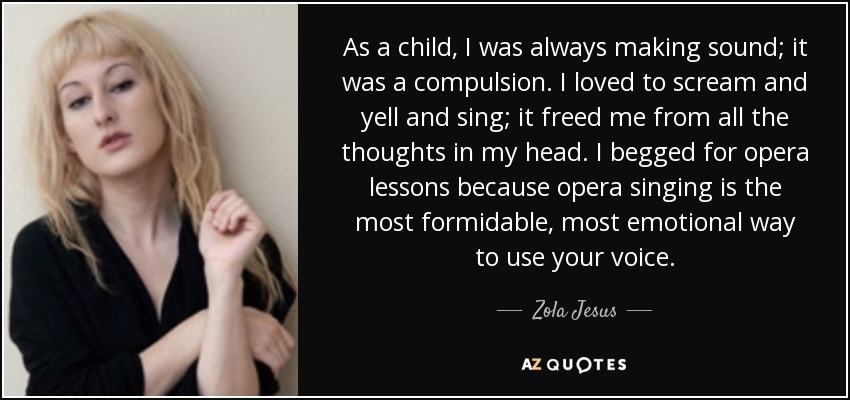 As a child, I was always making sound; it was a compulsion. I loved to scream and yell and sing; it freed me from all the thoughts in my head. I begged for opera lessons because opera singing is the most formidable, most emotional way to use your voice. - Zola Jesus