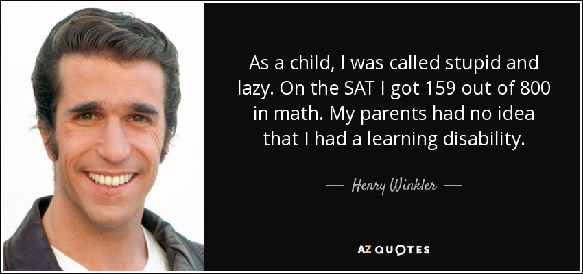 As a child, I was called stupid and lazy. On the SAT I got 159 out of 800 in math. My parents had no idea that I had a learning disability. - Henry Winkler