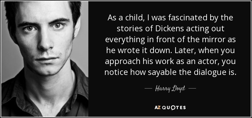 As a child, I was fascinated by the stories of Dickens acting out everything in front of the mirror as he wrote it down. Later, when you approach his work as an actor, you notice how sayable the dialogue is. - Harry Lloyd