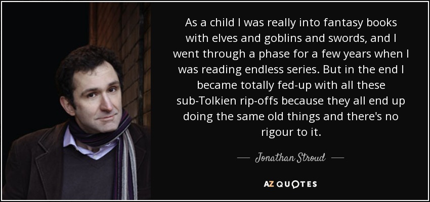 As a child I was really into fantasy books with elves and goblins and swords, and I went through a phase for a few years when I was reading endless series. But in the end I became totally fed-up with all these sub-Tolkien rip-offs because they all end up doing the same old things and there's no rigour to it. - Jonathan Stroud
