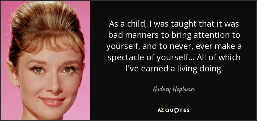 As a child, I was taught that it was bad manners to bring attention to yourself, and to never, ever make a spectacle of yourself ... All of which I've earned a living doing. - Audrey Hepburn