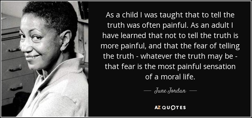 As a child I was taught that to tell the truth was often painful. As an adult I have learned that not to tell the truth is more painful, and that the fear of telling the truth - whatever the truth may be - that fear is the most painful sensation of a moral life. - June Jordan