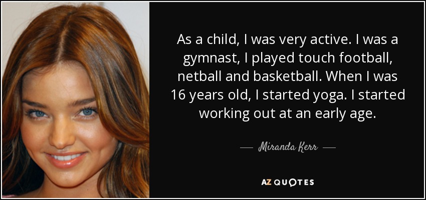 As a child, I was very active. I was a gymnast, I played touch football, netball and basketball. When I was 16 years old, I started yoga. I started working out at an early age. - Miranda Kerr