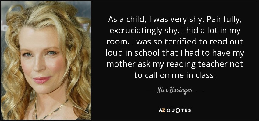 As a child, I was very shy. Painfully, excruciatingly shy. I hid a lot in my room. I was so terrified to read out loud in school that I had to have my mother ask my reading teacher not to call on me in class. - Kim Basinger